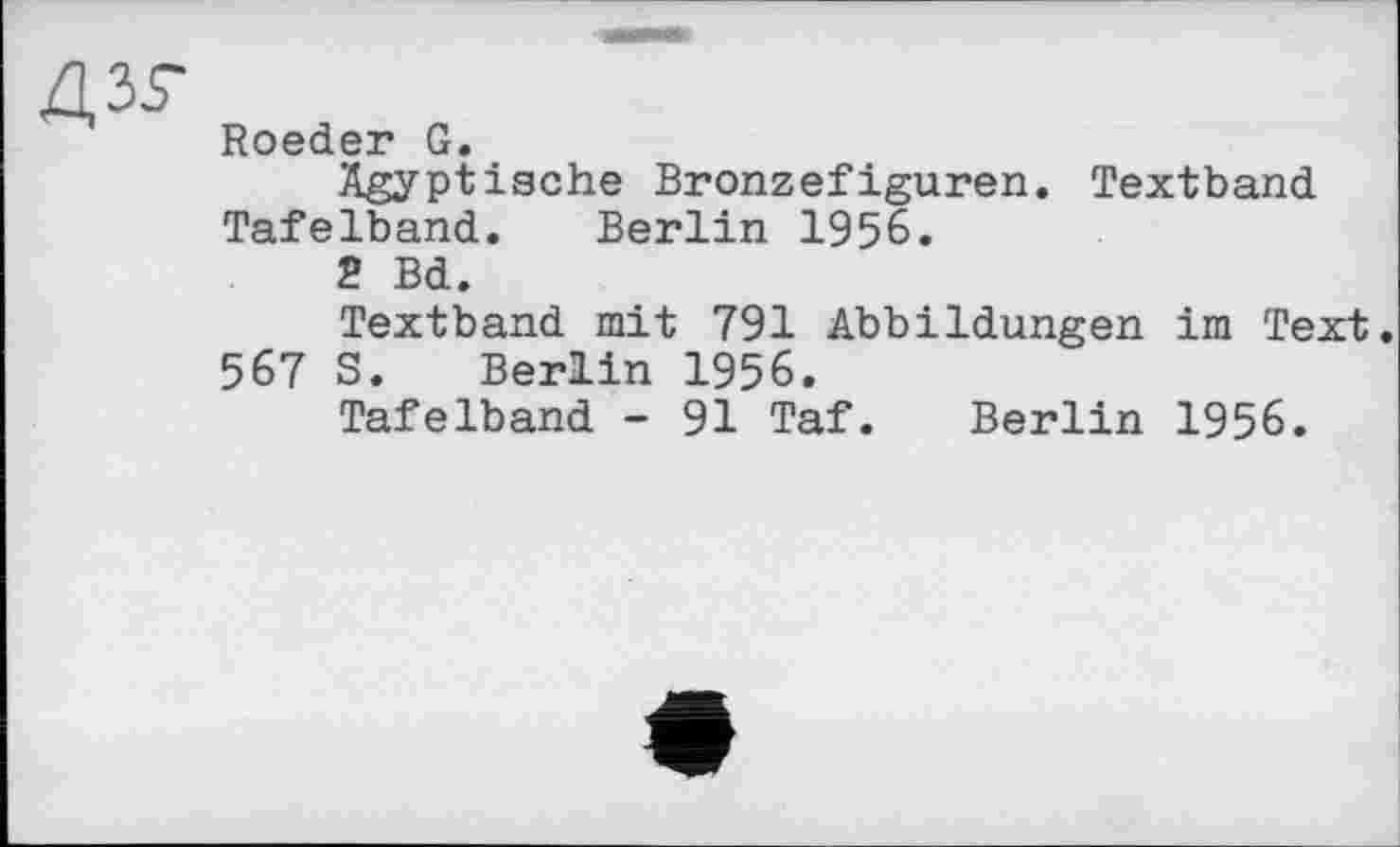 ﻿
дзг
Roeder G.
Ägyptische Bronzefiguren. Textband Tafelband. Berlin 1956.
2 Bd.
Textband mit 791 Abbildungen im Text. 567 S. Berlin 1956.
Tafelband - 91 Taf. Berlin 1956.